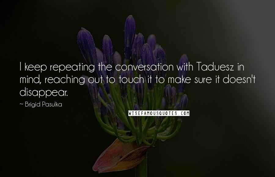 Brigid Pasulka Quotes: I keep repeating the conversation with Taduesz in mind, reaching out to touch it to make sure it doesn't disappear.