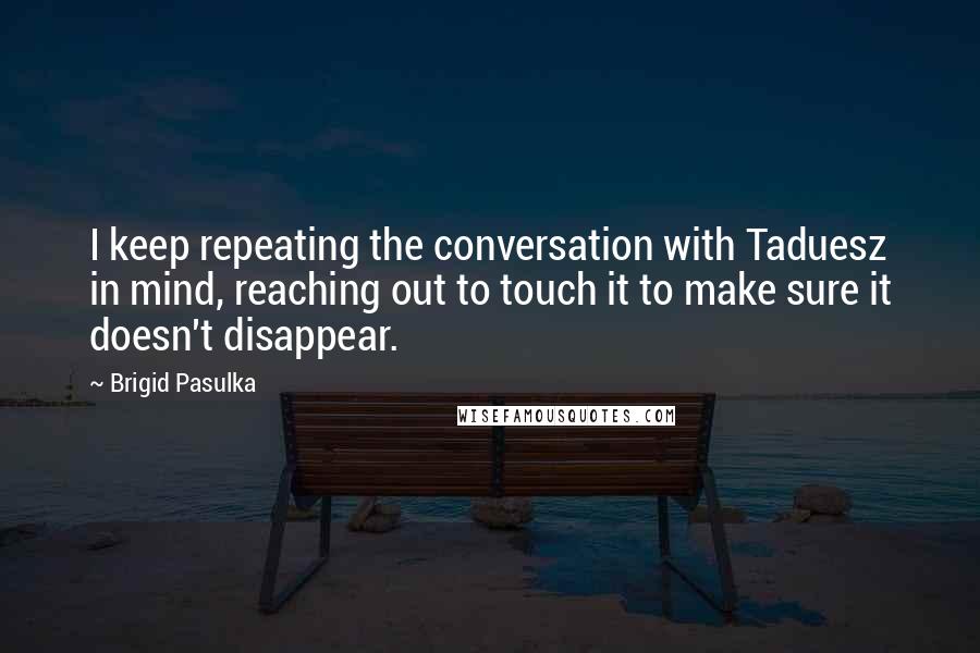 Brigid Pasulka Quotes: I keep repeating the conversation with Taduesz in mind, reaching out to touch it to make sure it doesn't disappear.