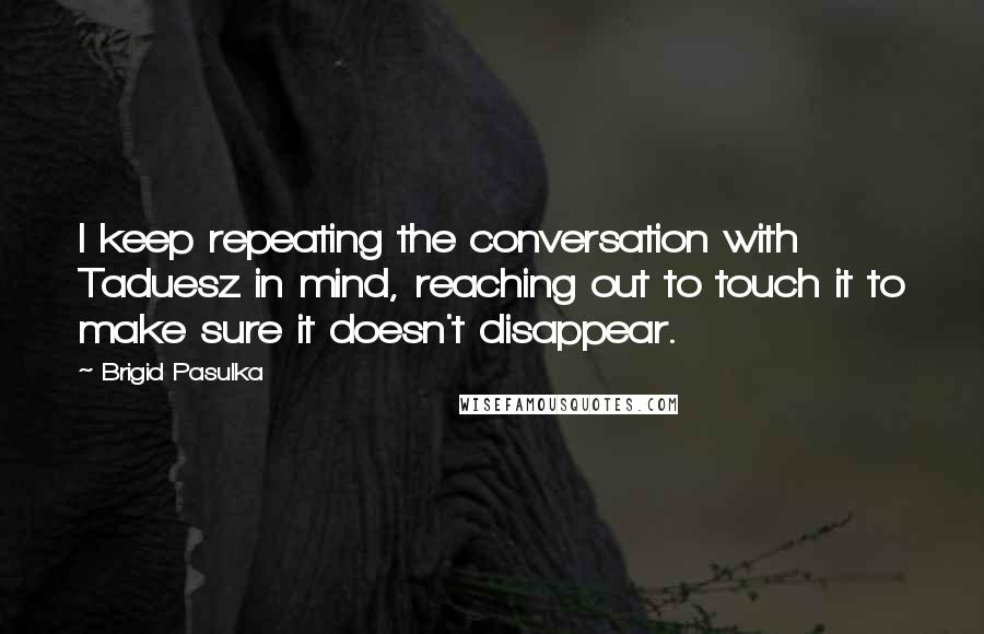 Brigid Pasulka Quotes: I keep repeating the conversation with Taduesz in mind, reaching out to touch it to make sure it doesn't disappear.