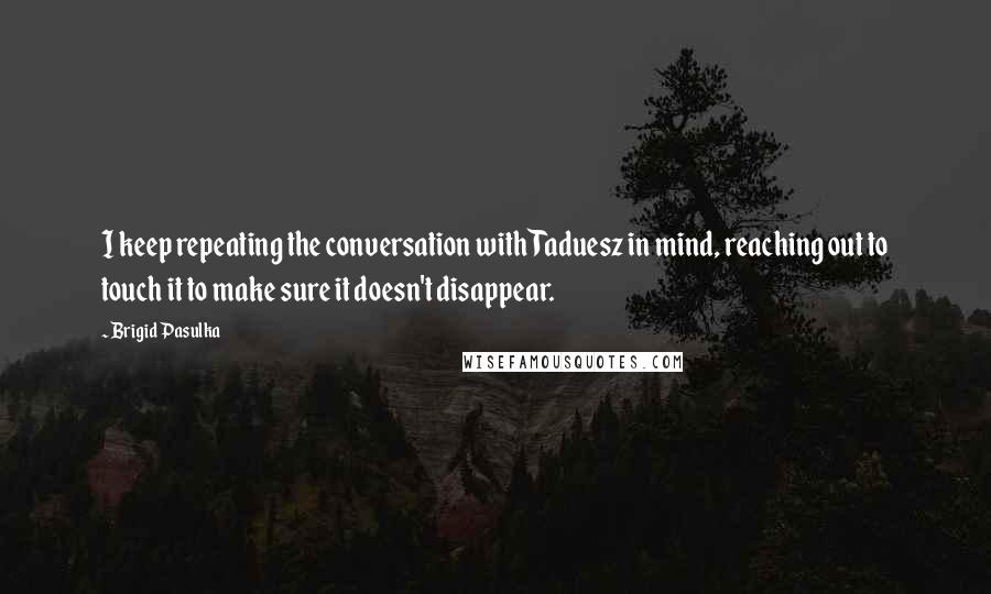 Brigid Pasulka Quotes: I keep repeating the conversation with Taduesz in mind, reaching out to touch it to make sure it doesn't disappear.