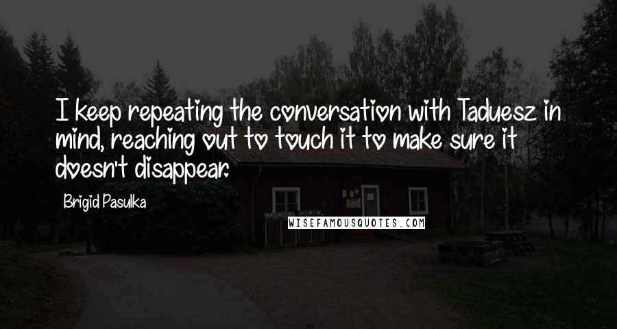 Brigid Pasulka Quotes: I keep repeating the conversation with Taduesz in mind, reaching out to touch it to make sure it doesn't disappear.