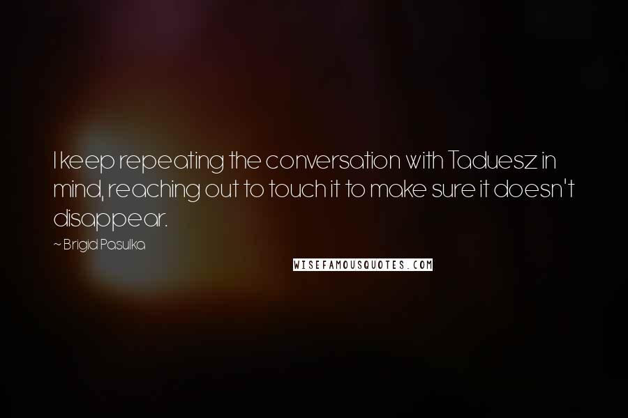 Brigid Pasulka Quotes: I keep repeating the conversation with Taduesz in mind, reaching out to touch it to make sure it doesn't disappear.