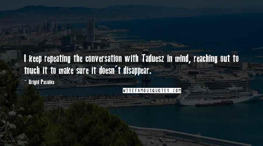 Brigid Pasulka Quotes: I keep repeating the conversation with Taduesz in mind, reaching out to touch it to make sure it doesn't disappear.