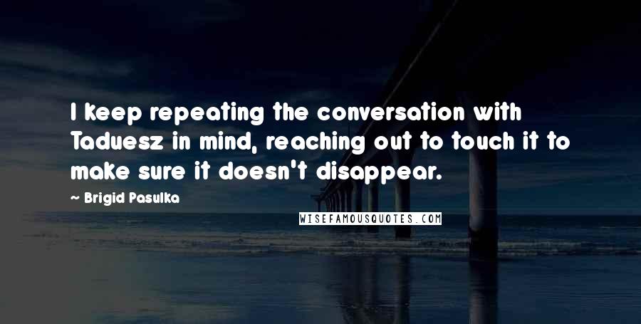 Brigid Pasulka Quotes: I keep repeating the conversation with Taduesz in mind, reaching out to touch it to make sure it doesn't disappear.