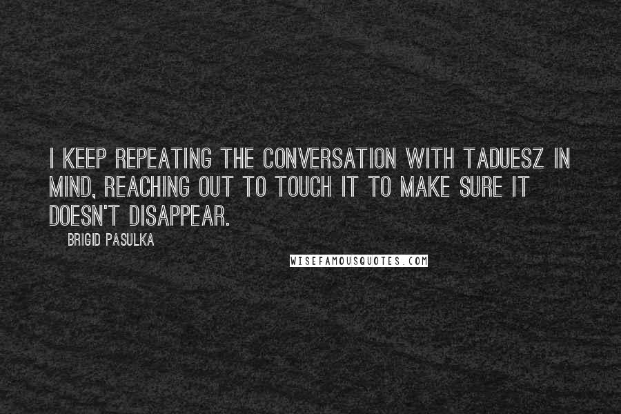 Brigid Pasulka Quotes: I keep repeating the conversation with Taduesz in mind, reaching out to touch it to make sure it doesn't disappear.