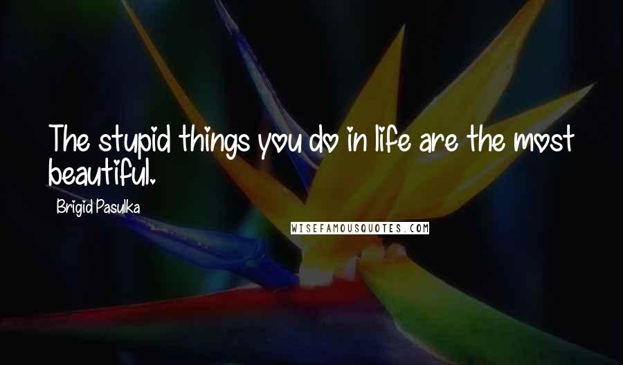 Brigid Pasulka Quotes: The stupid things you do in life are the most beautiful.