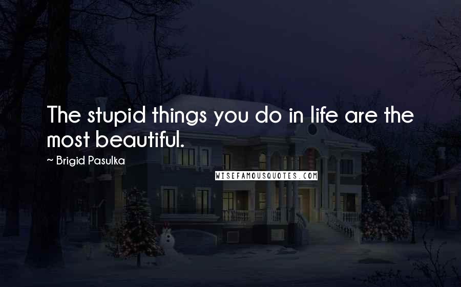 Brigid Pasulka Quotes: The stupid things you do in life are the most beautiful.