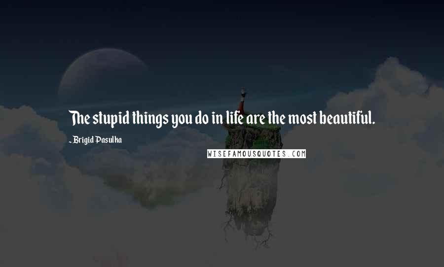 Brigid Pasulka Quotes: The stupid things you do in life are the most beautiful.