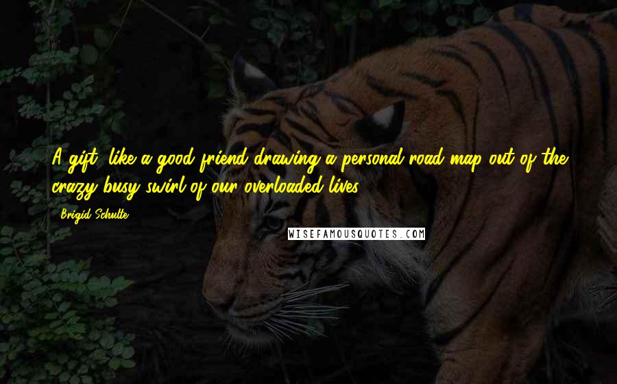 Brigid Schulte Quotes: A gift, like a good friend drawing a personal road map out of the crazy busy swirl of our overloaded lives.