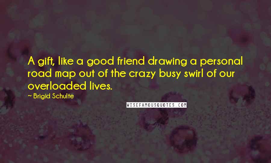 Brigid Schulte Quotes: A gift, like a good friend drawing a personal road map out of the crazy busy swirl of our overloaded lives.