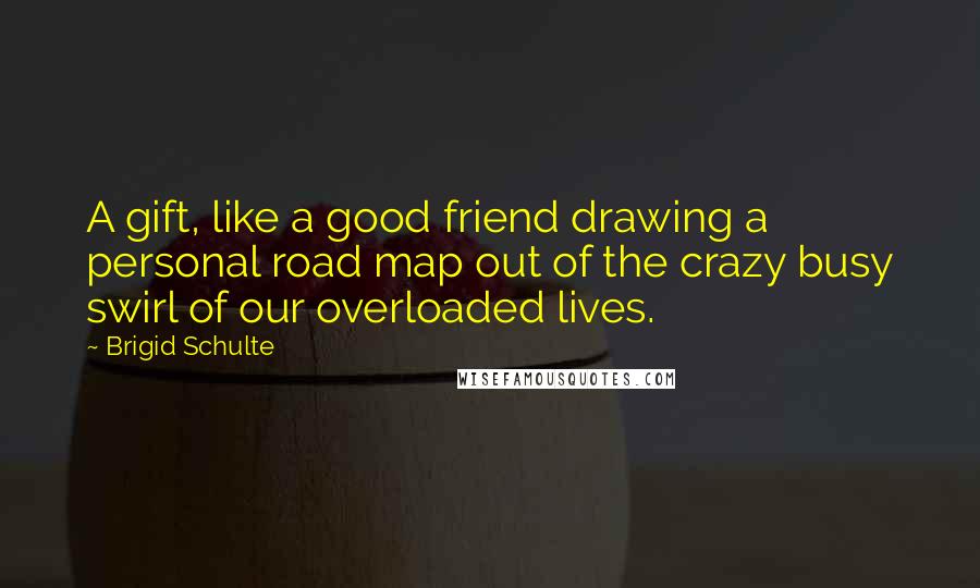 Brigid Schulte Quotes: A gift, like a good friend drawing a personal road map out of the crazy busy swirl of our overloaded lives.