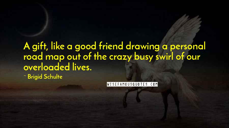Brigid Schulte Quotes: A gift, like a good friend drawing a personal road map out of the crazy busy swirl of our overloaded lives.