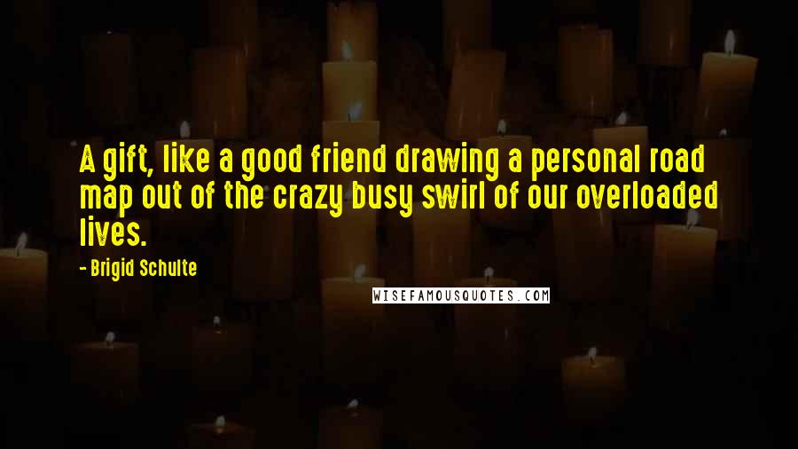 Brigid Schulte Quotes: A gift, like a good friend drawing a personal road map out of the crazy busy swirl of our overloaded lives.