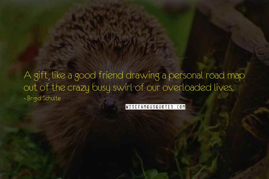 Brigid Schulte Quotes: A gift, like a good friend drawing a personal road map out of the crazy busy swirl of our overloaded lives.