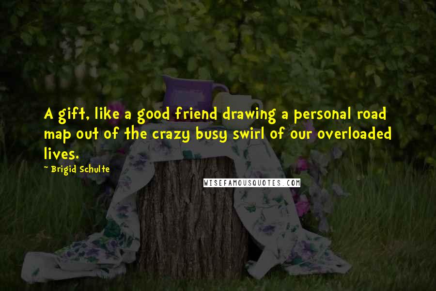 Brigid Schulte Quotes: A gift, like a good friend drawing a personal road map out of the crazy busy swirl of our overloaded lives.