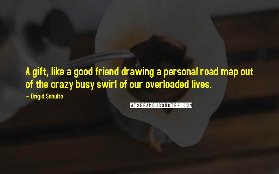 Brigid Schulte Quotes: A gift, like a good friend drawing a personal road map out of the crazy busy swirl of our overloaded lives.