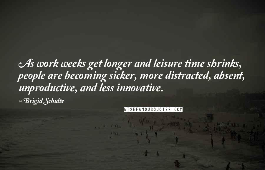 Brigid Schulte Quotes: As work weeks get longer and leisure time shrinks, people are becoming sicker, more distracted, absent, unproductive, and less innovative.