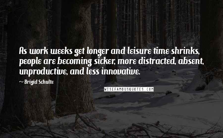 Brigid Schulte Quotes: As work weeks get longer and leisure time shrinks, people are becoming sicker, more distracted, absent, unproductive, and less innovative.