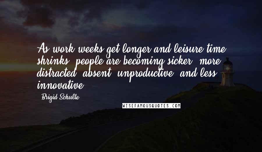 Brigid Schulte Quotes: As work weeks get longer and leisure time shrinks, people are becoming sicker, more distracted, absent, unproductive, and less innovative.