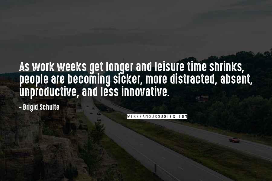 Brigid Schulte Quotes: As work weeks get longer and leisure time shrinks, people are becoming sicker, more distracted, absent, unproductive, and less innovative.