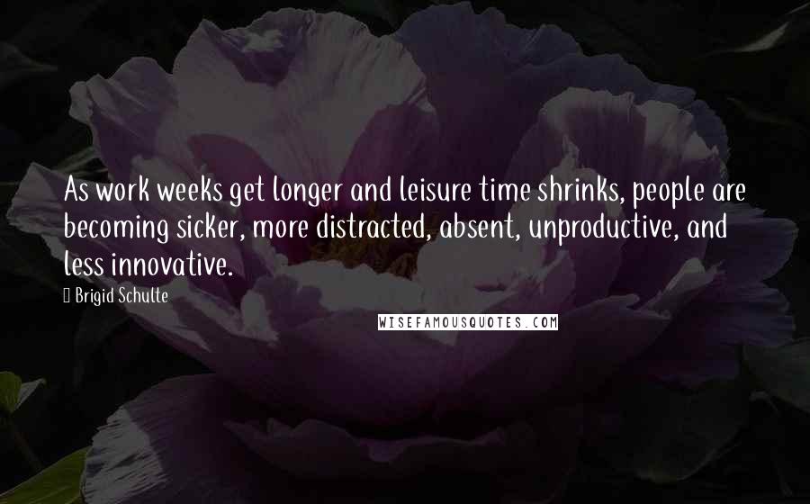 Brigid Schulte Quotes: As work weeks get longer and leisure time shrinks, people are becoming sicker, more distracted, absent, unproductive, and less innovative.