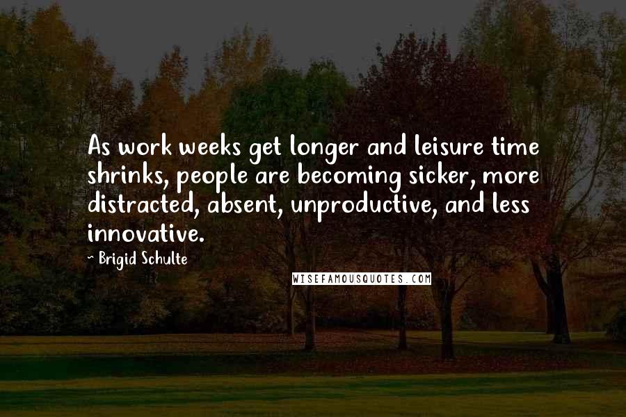 Brigid Schulte Quotes: As work weeks get longer and leisure time shrinks, people are becoming sicker, more distracted, absent, unproductive, and less innovative.