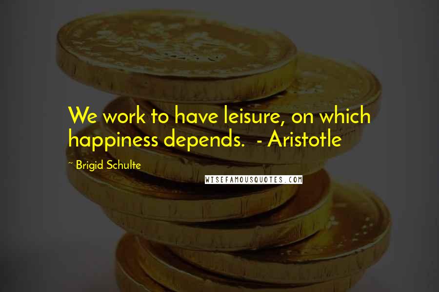 Brigid Schulte Quotes: We work to have leisure, on which happiness depends.  - Aristotle