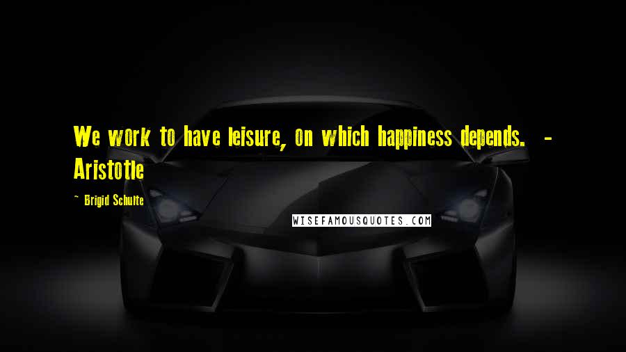 Brigid Schulte Quotes: We work to have leisure, on which happiness depends.  - Aristotle