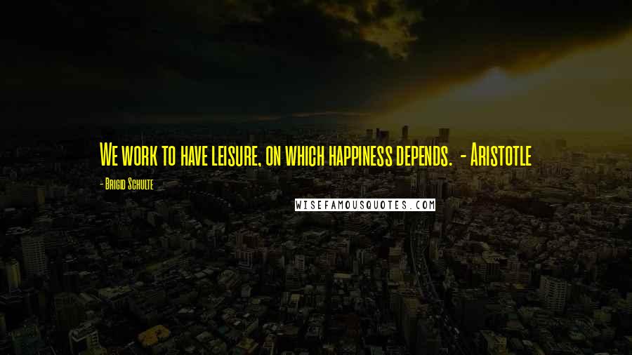 Brigid Schulte Quotes: We work to have leisure, on which happiness depends. - Aristotle