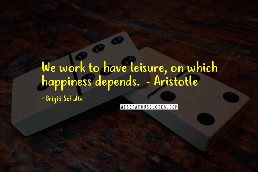 Brigid Schulte Quotes: We work to have leisure, on which happiness depends. - Aristotle
