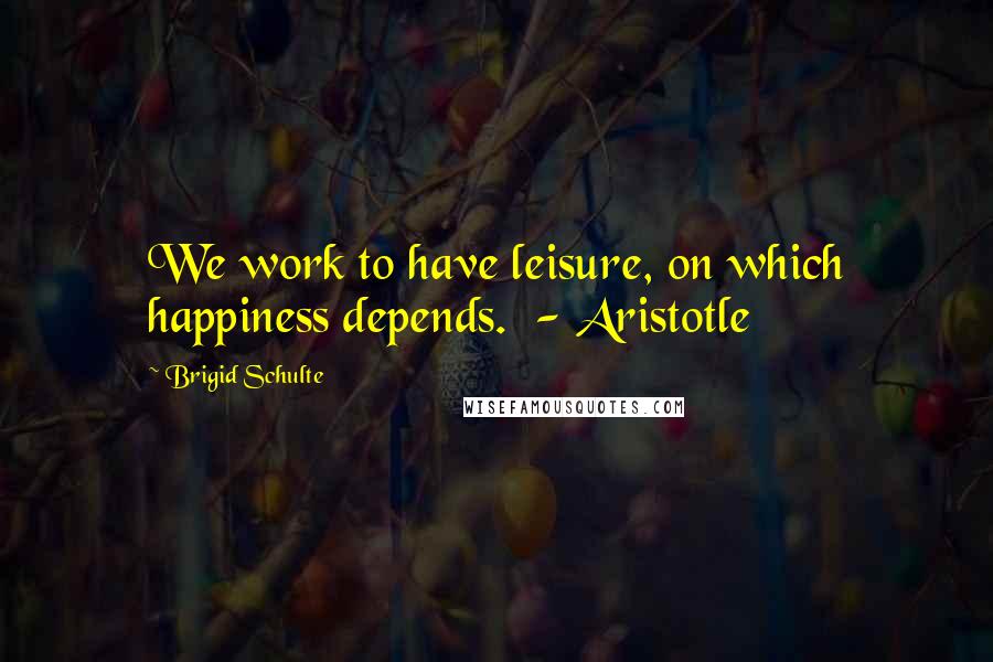 Brigid Schulte Quotes: We work to have leisure, on which happiness depends.  - Aristotle