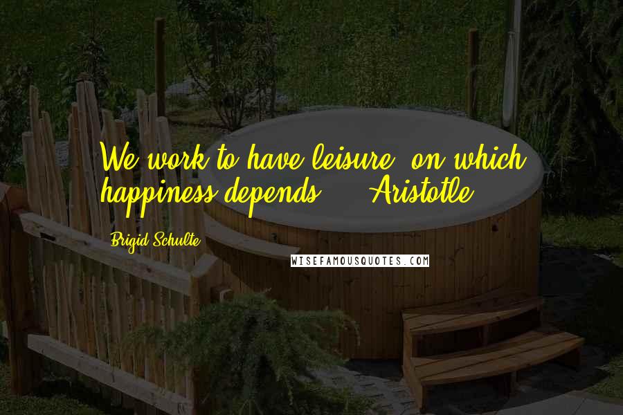 Brigid Schulte Quotes: We work to have leisure, on which happiness depends. - Aristotle