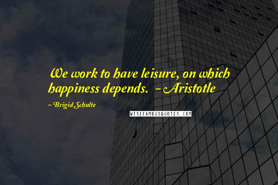 Brigid Schulte Quotes: We work to have leisure, on which happiness depends. - Aristotle
