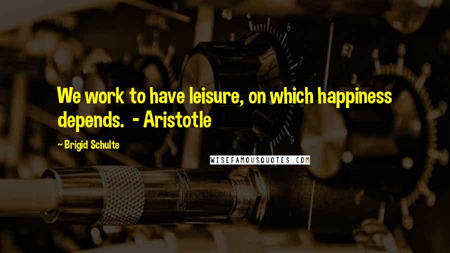 Brigid Schulte Quotes: We work to have leisure, on which happiness depends.  - Aristotle