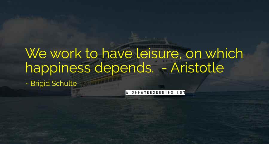 Brigid Schulte Quotes: We work to have leisure, on which happiness depends. - Aristotle