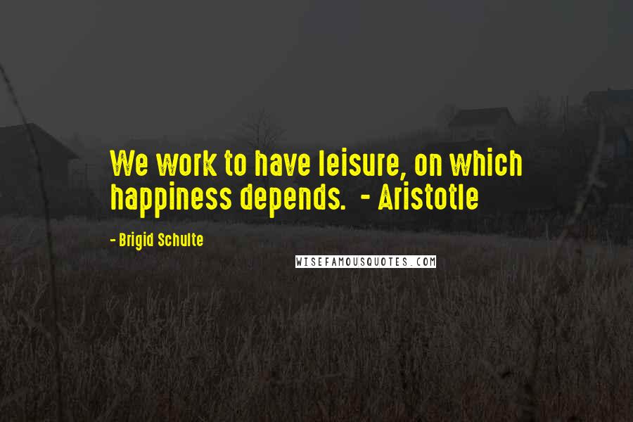 Brigid Schulte Quotes: We work to have leisure, on which happiness depends.  - Aristotle