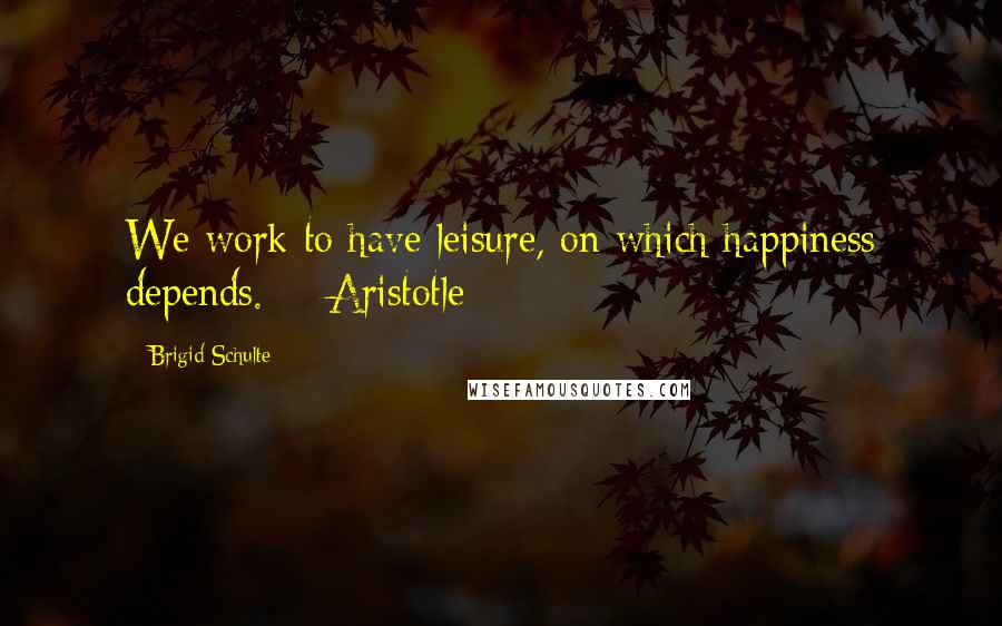 Brigid Schulte Quotes: We work to have leisure, on which happiness depends.  - Aristotle