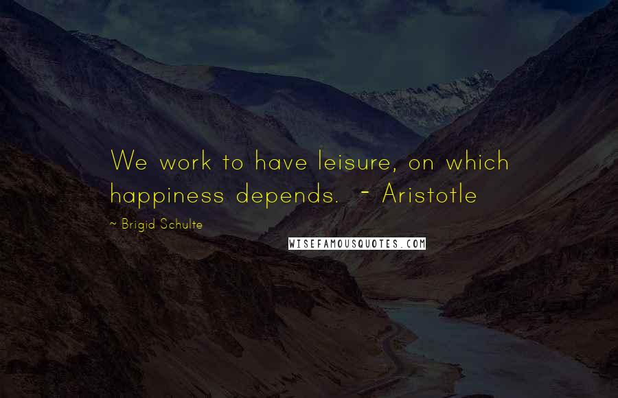 Brigid Schulte Quotes: We work to have leisure, on which happiness depends.  - Aristotle