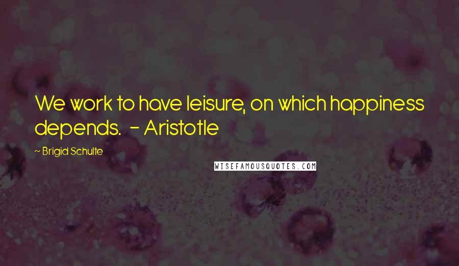 Brigid Schulte Quotes: We work to have leisure, on which happiness depends. - Aristotle