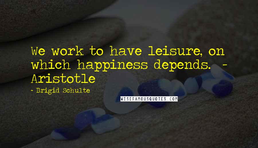 Brigid Schulte Quotes: We work to have leisure, on which happiness depends. - Aristotle