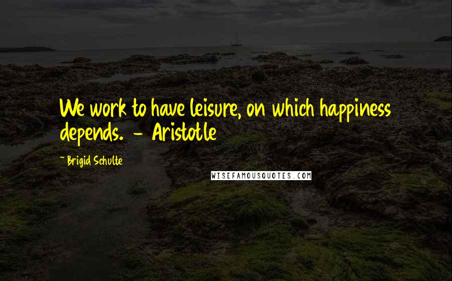 Brigid Schulte Quotes: We work to have leisure, on which happiness depends.  - Aristotle