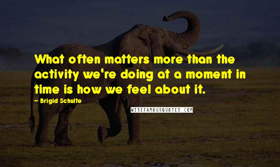 Brigid Schulte Quotes: What often matters more than the activity we're doing at a moment in time is how we feel about it.