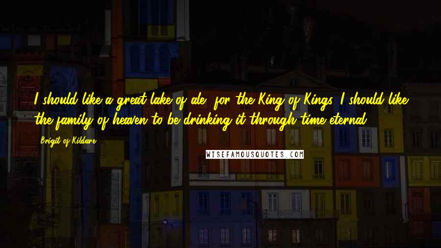 Brigit Of Kildare Quotes: I should like a great lake of ale, for the King of Kings. I should like the family of heaven to be drinking it through time eternal.
