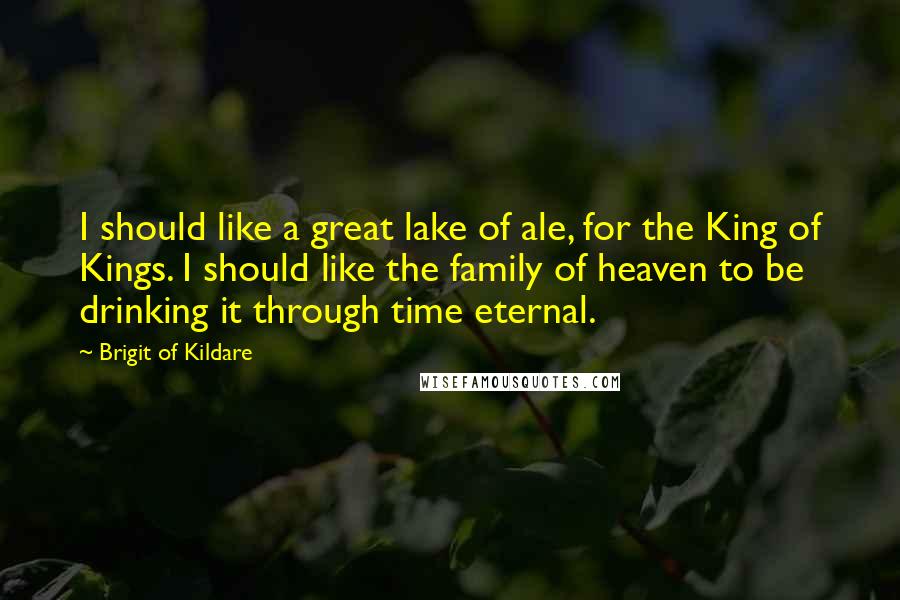 Brigit Of Kildare Quotes: I should like a great lake of ale, for the King of Kings. I should like the family of heaven to be drinking it through time eternal.