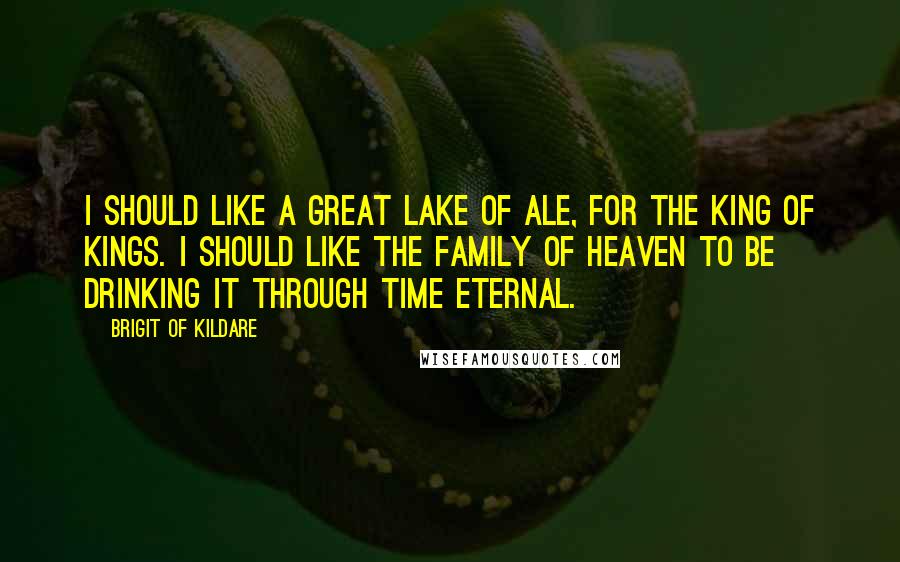 Brigit Of Kildare Quotes: I should like a great lake of ale, for the King of Kings. I should like the family of heaven to be drinking it through time eternal.