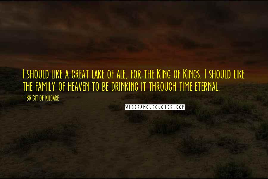 Brigit Of Kildare Quotes: I should like a great lake of ale, for the King of Kings. I should like the family of heaven to be drinking it through time eternal.