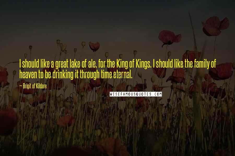 Brigit Of Kildare Quotes: I should like a great lake of ale, for the King of Kings. I should like the family of heaven to be drinking it through time eternal.