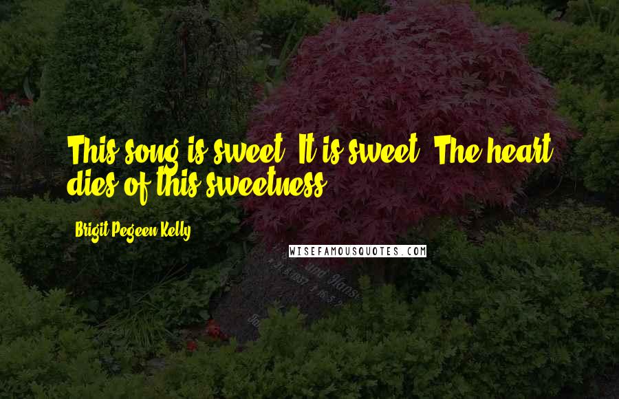 Brigit Pegeen Kelly Quotes: This song is sweet. It is sweet. The heart dies of this sweetness.