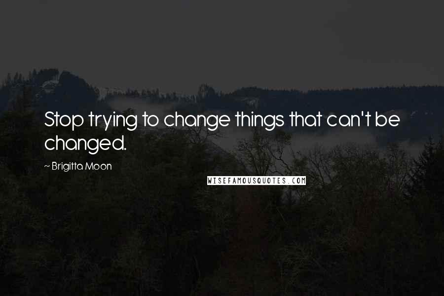 Brigitta Moon Quotes: Stop trying to change things that can't be changed.