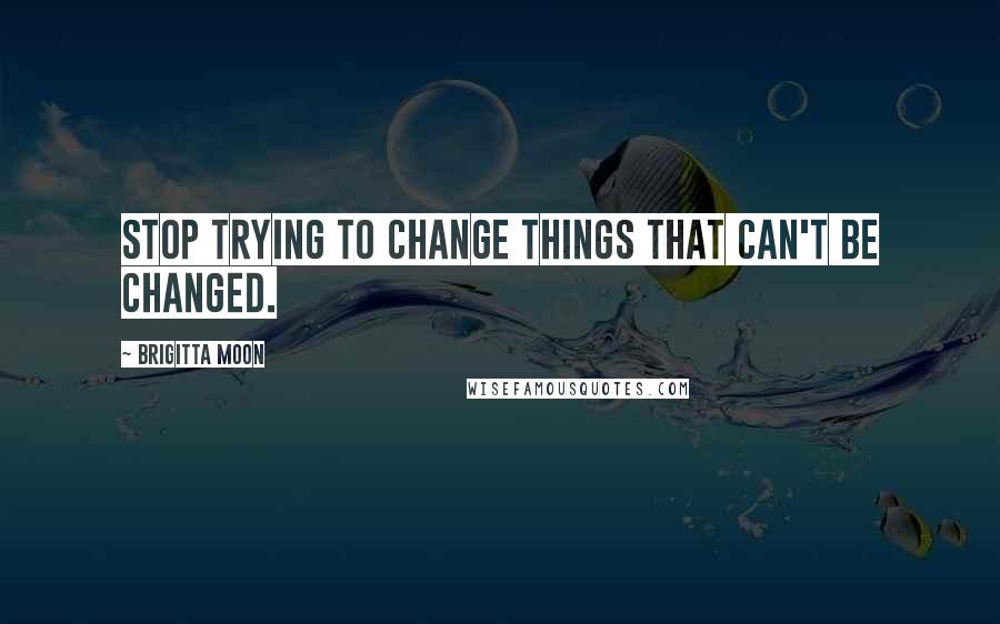 Brigitta Moon Quotes: Stop trying to change things that can't be changed.